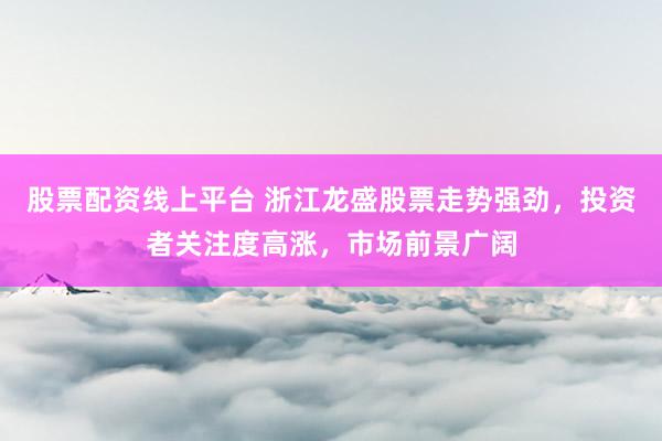 股票配资线上平台 浙江龙盛股票走势强劲，投资者关注度高涨，市场前景广阔