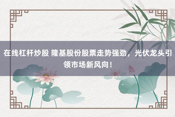 在线杠杆炒股 隆基股份股票走势强劲，光伏龙头引领市场新风向！