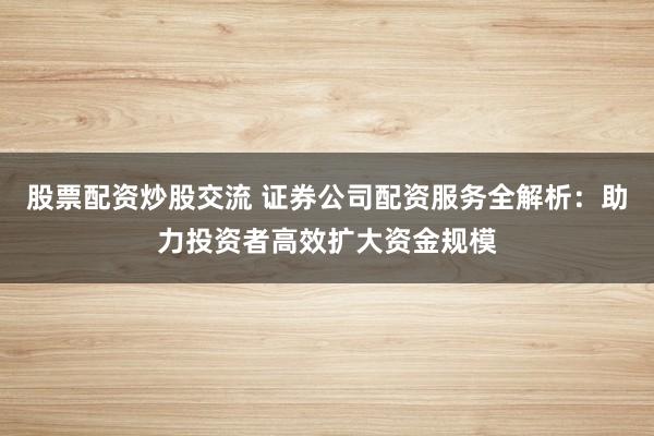 股票配资炒股交流 证券公司配资服务全解析：助力投资者高效扩大资金规模