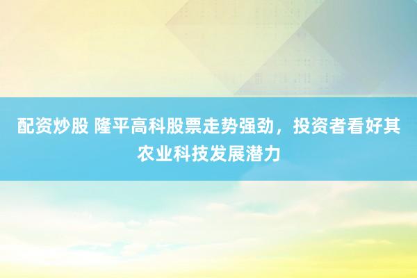配资炒股 隆平高科股票走势强劲，投资者看好其农业科技发展潜力