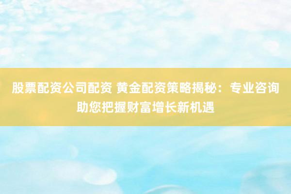 股票配资公司配资 黄金配资策略揭秘：专业咨询助您把握财富增长新机遇