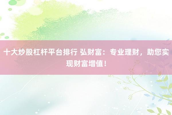 十大炒股杠杆平台排行 弘财富：专业理财，助您实现财富增值！