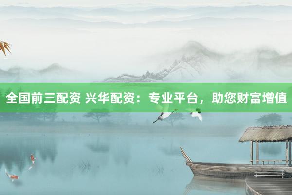全国前三配资 兴华配资：专业平台，助您财富增值