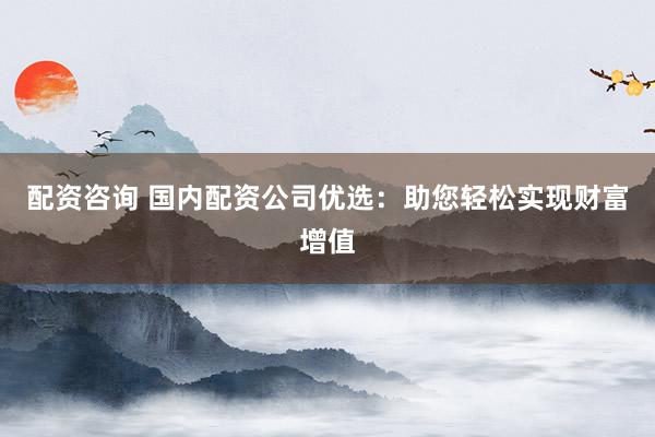 配资咨询 国内配资公司优选：助您轻松实现财富增值