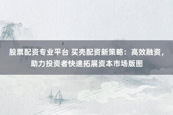 股票配资专业平台 买壳配资新策略：高效融资，助力投资者快速拓展资本市场版图