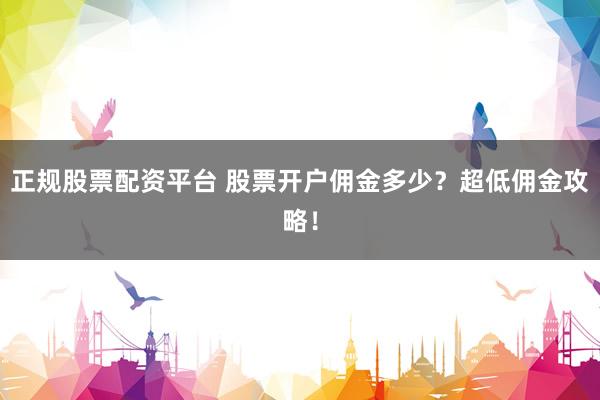 正规股票配资平台 股票开户佣金多少？超低佣金攻略！