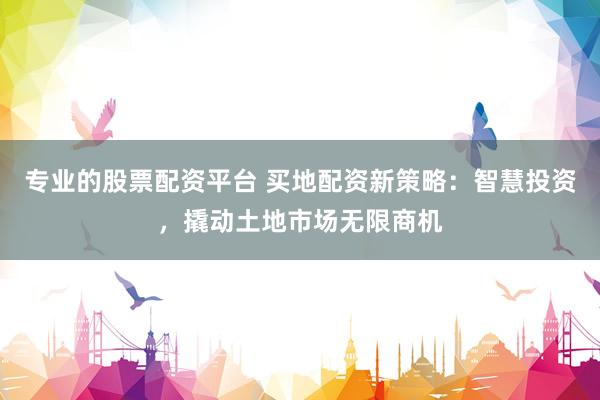 专业的股票配资平台 买地配资新策略：智慧投资，撬动土地市场无限商机