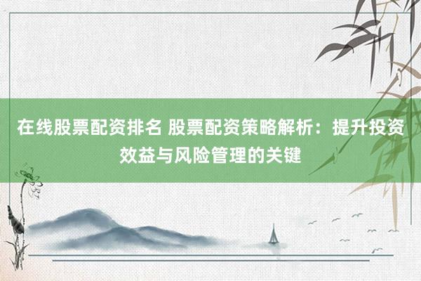 在线股票配资排名 股票配资策略解析：提升投资效益与风险管理的关键