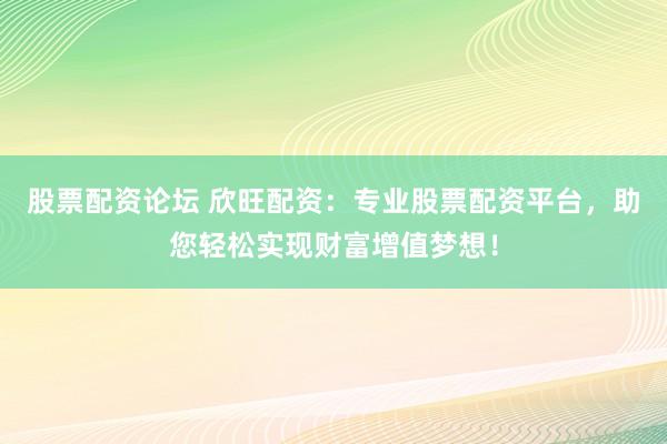 股票配资论坛 欣旺配资：专业股票配资平台，助您轻松实现财富增值梦想！