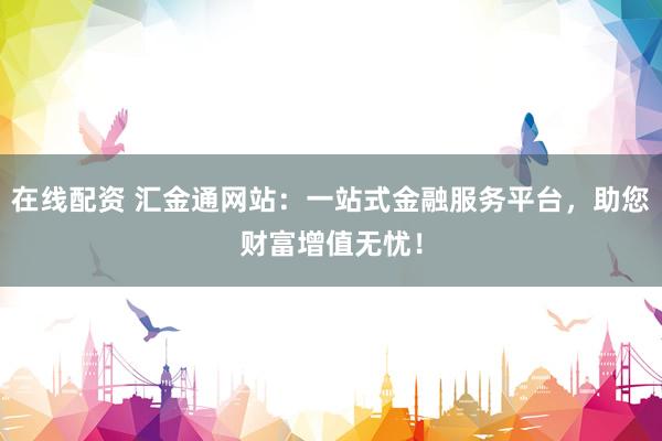 在线配资 汇金通网站：一站式金融服务平台，助您财富增值无忧！
