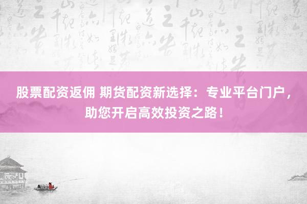 股票配资返佣 期货配资新选择：专业平台门户，助您开启高效投资之路！