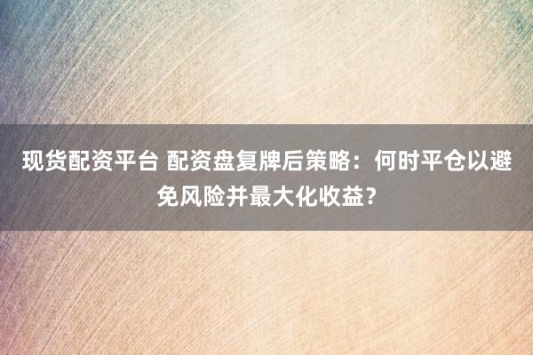 现货配资平台 配资盘复牌后策略：何时平仓以避免风险并最大化收益？