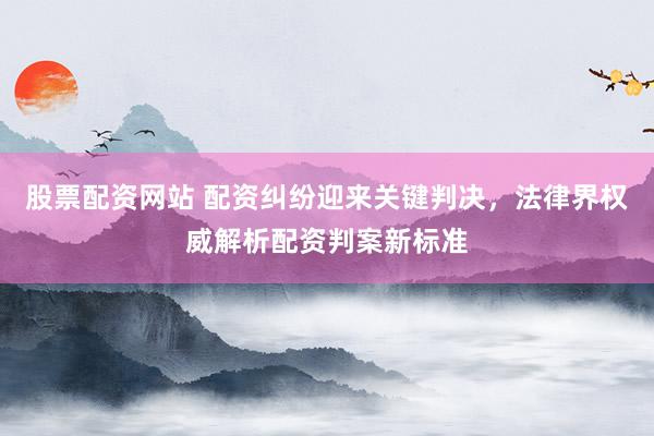 股票配资网站 配资纠纷迎来关键判决，法律界权威解析配资判案新标准