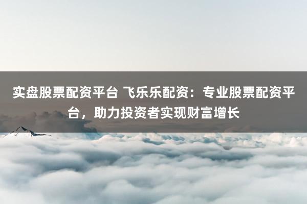 实盘股票配资平台 飞乐乐配资：专业股票配资平台，助力投资者实现财富增长