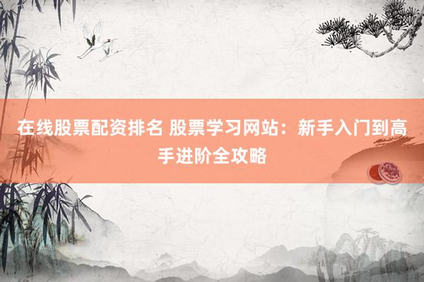 在线股票配资排名 股票学习网站：新手入门到高手进阶全攻略