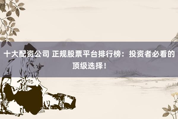 十大配资公司 正规股票平台排行榜：投资者必看的顶级选择！