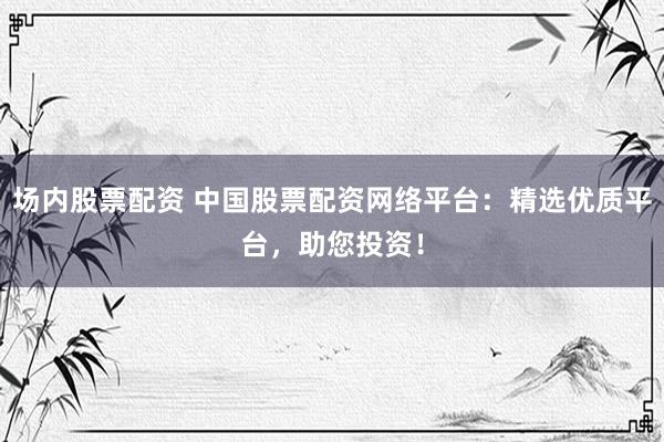 场内股票配资 中国股票配资网络平台：精选优质平台，助您投资！