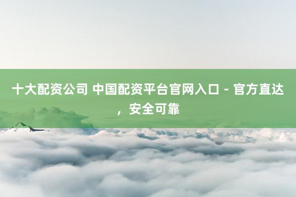 十大配资公司 中国配资平台官网入口 - 官方直达，安全可靠