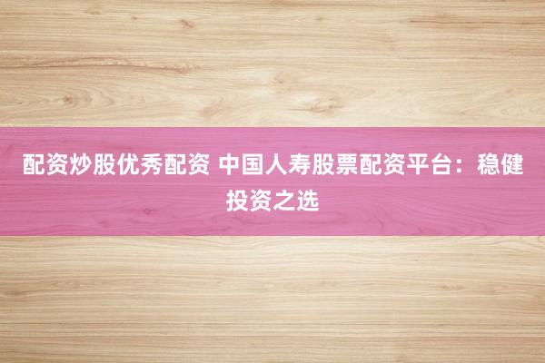 配资炒股优秀配资 中国人寿股票配资平台：稳健投资之选