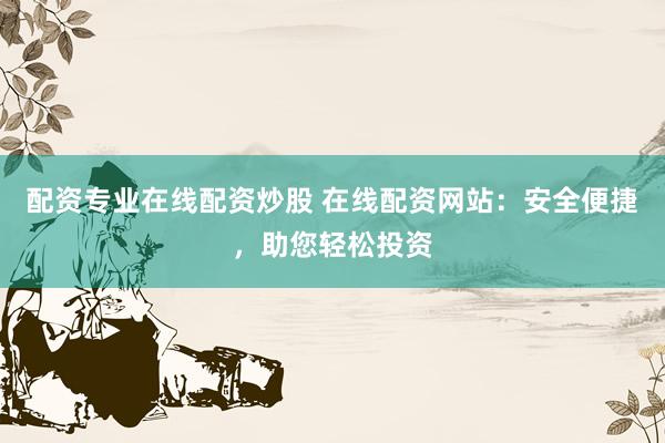 配资专业在线配资炒股 在线配资网站：安全便捷，助您轻松投资