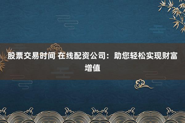 股票交易时间 在线配资公司：助您轻松实现财富增值