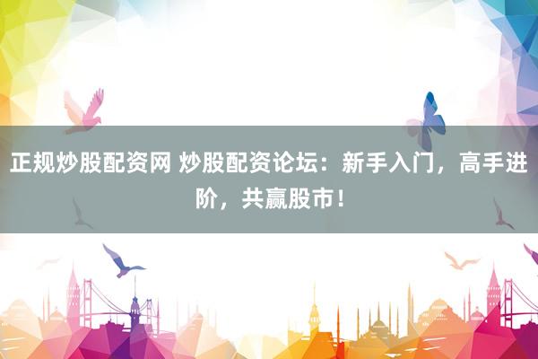 正规炒股配资网 炒股配资论坛：新手入门，高手进阶，共赢股市！