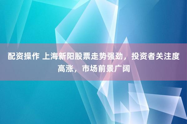 配资操作 上海新阳股票走势强劲，投资者关注度高涨，市场前景广阔
