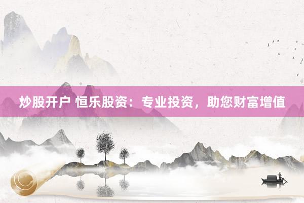炒股开户 恒乐股资：专业投资，助您财富增值