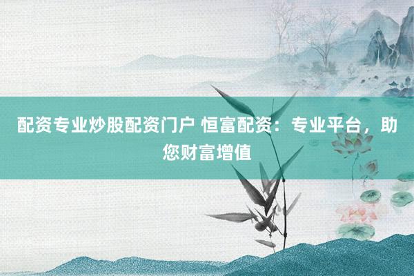 配资专业炒股配资门户 恒富配资：专业平台，助您财富增值