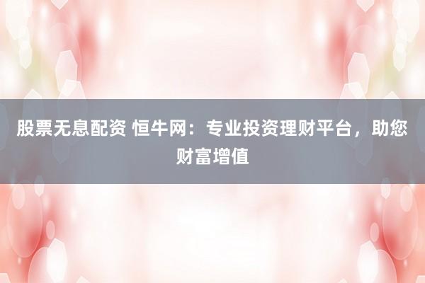 股票无息配资 恒牛网：专业投资理财平台，助您财富增值