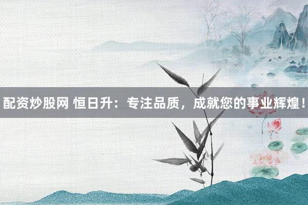 配资炒股网 恒日升：专注品质，成就您的事业辉煌！