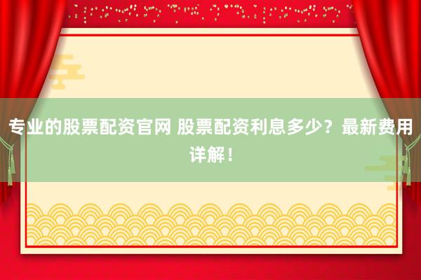 专业的股票配资官网 股票配资利息多少？最新费用详解！