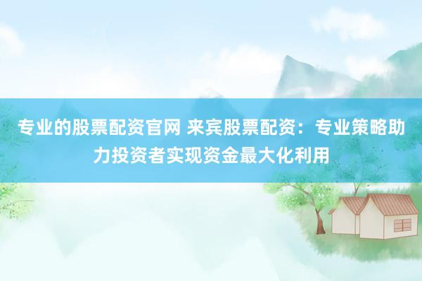 专业的股票配资官网 来宾股票配资：专业策略助力投资者实现资金最大化利用