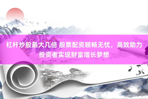 杠杆炒股最大几倍 股票配资顺畅无忧，高效助力投资者实现财富增长梦想