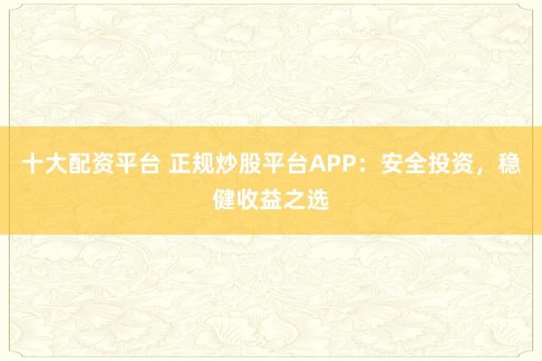 十大配资平台 正规炒股平台APP：安全投资，稳健收益之选