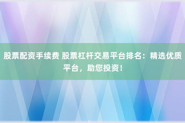 股票配资手续费 股票杠杆交易平台排名：精选优质平台，助您投资！