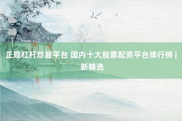 正规杠杆炒股平台 国内十大股票配资平台排行榜 | 新精选
