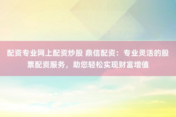 配资专业网上配资炒股 鼎信配资：专业灵活的股票配资服务，助您轻松实现财富增值