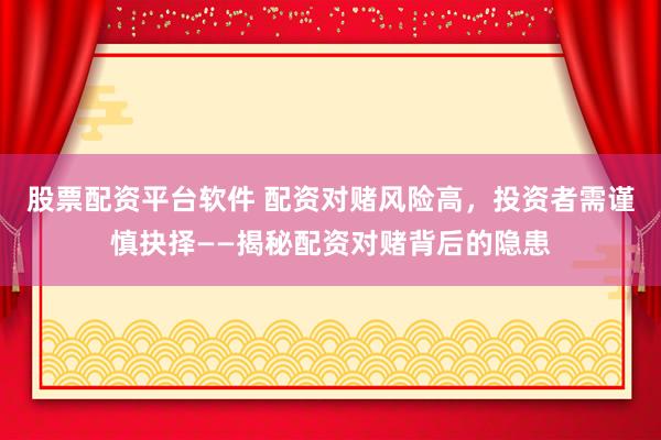 股票配资平台软件 配资对赌风险高，投资者需谨慎抉择——揭秘配资对赌背后的隐患