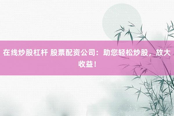 在线炒股杠杆 股票配资公司：助您轻松炒股，放大收益！