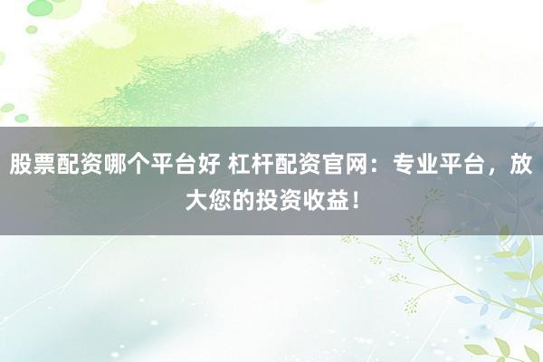 股票配资哪个平台好 杠杆配资官网：专业平台，放大您的投资收益！