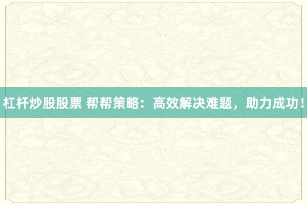 杠杆炒股股票 帮帮策略：高效解决难题，助力成功！