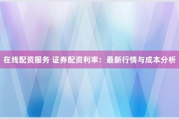 在线配资服务 证券配资利率：最新行情与成本分析