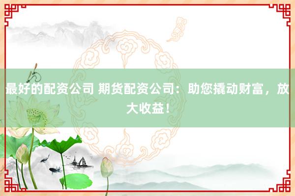 最好的配资公司 期货配资公司：助您撬动财富，放大收益！