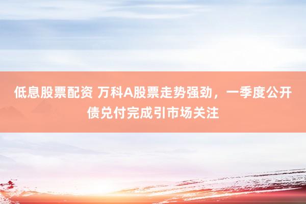 低息股票配资 万科A股票走势强劲，一季度公开债兑付完成引市场关注