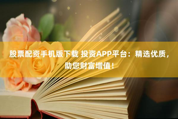 股票配资手机版下载 投资APP平台：精选优质，助您财富增值！