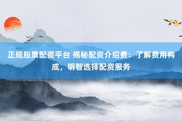 正规股票配资平台 揭秘配资介绍费：了解费用构成，明智选择配资服务