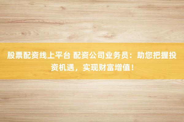 股票配资线上平台 配资公司业务员：助您把握投资机遇，实现财富增值！