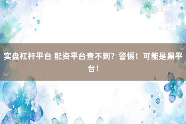 实盘杠杆平台 配资平台查不到？警惕！可能是黑平台！