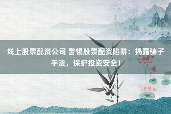线上股票配资公司 警惕股票配资陷阱：揭露骗子手法，保护投资安全！